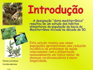 F.Pires
A designação “dieta mediterrânica”
resultou de um estudo dos hábitos
alimentares da população da bacia do
Mediterrâneo iniciada na década de 50.
Este estudo revelou que essas
populações apresentavam uma reduzida
incidência de problemas de saúde
relacionados com a alimentação,
nomeadamente um índice menor de
doenças cardiovasculares e maior
longevidade.
louro
Plantas aromáticas
Comida saborosa
coentros
menta
 