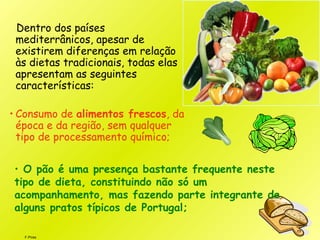 F.Pires
Dentro dos países
mediterrânicos, apesar de
existirem diferenças em relação
às dietas tradicionais, todas elas
apresentam as seguintes
características:
• Consumo de alimentos frescos, da
época e da região, sem qualquer
tipo de processamento químico;
• O pão é uma presença bastante frequente neste
tipo de dieta, constituindo não só um
acompanhamento, mas fazendo parte integrante de
alguns pratos típicos de Portugal;
 