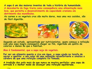 F.Pires
A sopa é um dos maiores inventos de toda a história da humanidade.
A descoberta do fogo traria como consequência uma alimentação mais
leve, que permitiu o desenvolvimento da capacidade craniana em
detrimento das mandíbulas.
As carnes e os vegetais crus são muito duros, mas uma vez cozidos, são
de fácil digestão.
Segundo um estudo, apresentado por nutricionistas, quem começa a refeição
com uma sopa magra conseguirá chegar ao fim, ingerindo um quinto de
calorias a menos do que o habitual.
 
Mas é fundamental, que a sopa seja de vegetais.
Por ser um alimento quente e rico em água, a sopa ajuda na tarefa de
saciar o apetite: o seu calor dá uma sensação reconfortante e sinaliza o
cérebro de que uma refeição completa foi tomada.
A tradição das avós mais do que nunca se mostra perfeita: uma sopa de
entrada é o melhor modo de alcançar uma refeição equilibrada.
 