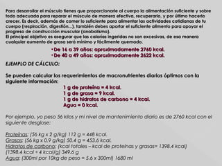 Para desarrollar el músculo tienes que proporcionarle al cuerpo la alimentación suficiente y sobrePara desarrollar el músculo tienes que proporcionarle al cuerpo la alimentación suficiente y sobre
todo adecuada para reparar el músculo de manera efectiva, recuperarlo, y por último hacerlotodo adecuada para reparar el músculo de manera efectiva, recuperarlo, y por último hacerlo
crecer. Es decir, además de comer lo suficiente para alimentar las actividades cotidianas de tucrecer. Es decir, además de comer lo suficiente para alimentar las actividades cotidianas de tu
cuerpo (respiración, digestión...), también debes aportar el suficiente alimento para apoyar elcuerpo (respiración, digestión...), también debes aportar el suficiente alimento para apoyar el
progreso de construcción muscular (anabolismo).progreso de construcción muscular (anabolismo).
El principal objetivo es asegurar que las calorías ingeridas no son excesivas, de esa maneraEl principal objetivo es asegurar que las calorías ingeridas no son excesivas, de esa manera
cualquier aumento de grasa será mínimo y fácilmente quemado.cualquier aumento de grasa será mínimo y fácilmente quemado.
•De 16 a 39 años: aproximadamente 2760 kcal.De 16 a 39 años: aproximadamente 2760 kcal.
•De 40 a 49 años: aproximadamente 2622 kcal.De 40 a 49 años: aproximadamente 2622 kcal.
EJEMPLO DE CÁLCULO:EJEMPLO DE CÁLCULO:
Se pueden calcular los requerimientos de macronutrientes diarios óptimos con laSe pueden calcular los requerimientos de macronutrientes diarios óptimos con la
siguiente información:siguiente información:
1 g de proteína = 4 kcal.1 g de proteína = 4 kcal.
1 g de grasa = 9 kcal.1 g de grasa = 9 kcal.
1 g de hidratos de carbono = 4 kcal.1 g de hidratos de carbono = 4 kcal.
Agua = 0 kcal.Agua = 0 kcal.
Por ejemplo, yo peso 56 kilos y mi nivel de mantenimiento diario es de 2760 kcal con elPor ejemplo, yo peso 56 kilos y mi nivel de mantenimiento diario es de 2760 kcal con el
siguiente desglose:siguiente desglose:
ProteínasProteínas: (56 kg x 2 g/kg) 112 g = 448 kcal.: (56 kg x 2 g/kg) 112 g = 448 kcal.
GrasasGrasas: (56 kg x 0,9 g/kg) 50.4 g = 453.6 kcal.: (56 kg x 0,9 g/kg) 50.4 g = 453.6 kcal.
Hidratos de carbonoHidratos de carbono: (kcal totales – kcal de proteínas y grasas= 1398.4 kcal): (kcal totales – kcal de proteínas y grasas= 1398.4 kcal)
(1398.4 kcal ÷ 4 kcal/g) 349.6 g(1398.4 kcal ÷ 4 kcal/g) 349.6 g
AguaAgua: (300ml por 10kg de peso = 5.6 x 300ml) 1680 ml: (300ml por 10kg de peso = 5.6 x 300ml) 1680 ml
 