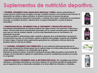 PROTEÍNA: SUPLEMENTO PARA GANAR MASA MUSCULAR Y FUERZA.PROTEÍNA: SUPLEMENTO PARA GANAR MASA MUSCULAR Y FUERZA. Aporta aminoácidos alAporta aminoácidos al
cuerpo para la construcción de tejido muscular. También favorece el crecimiento del músculo, lacuerpo para la construcción de tejido muscular. También favorece el crecimiento del músculo, la
reparación de células y tejidos dañados, la síntesis hormonal y la quema de grasas.reparación de células y tejidos dañados, la síntesis hormonal y la quema de grasas.
La proteína aumenta las respuestas hormonales y celulares del cuerpo, mejorando el crecimientoLa proteína aumenta las respuestas hormonales y celulares del cuerpo, mejorando el crecimiento
muscular. La proteína de leche, además tiene un papel antioxidante y ayuda al sistemamuscular. La proteína de leche, además tiene un papel antioxidante y ayuda al sistema
inmunitarioinmunitario..
AMINOÁCIDOS/BCAA: SUPLEMENTO PARA EL CRECIMIENTO Y REPARACIÓN MUSCULAR.AMINOÁCIDOS/BCAA: SUPLEMENTO PARA EL CRECIMIENTO Y REPARACIÓN MUSCULAR.
Encontrados principalmente en fuentes proteicas de origen animal. Son la leucina, isoleucina yEncontrados principalmente en fuentes proteicas de origen animal. Son la leucina, isoleucina y
valina. Forman parte de los aminoácidos esenciales que el cuerpo necesita para su desarrollovalina. Forman parte de los aminoácidos esenciales que el cuerpo necesita para su desarrollo
pero que no crea de manera natural, y son los más importantes para el crecimiento y lapero que no crea de manera natural, y son los más importantes para el crecimiento y la
reparación muscular.reparación muscular.
Consumir proteína o aminoácidos antes, durante o después de la actividad física aumenta laConsumir proteína o aminoácidos antes, durante o después de la actividad física aumenta la
recuperación muscular, el crecimiento, mejora el sistema inmunológico además de estabilizarrecuperación muscular, el crecimiento, mejora el sistema inmunológico además de estabilizar
la masa magra. Consumir estos suplementos garantizan las cantidades mínimas diarias dela masa magra. Consumir estos suplementos garantizan las cantidades mínimas diarias de
proteínas para la vida de los atletas.proteínas para la vida de los atletas.
L- CARNITINA: SUPLEMENTO PARA PERDER PESO.L- CARNITINA: SUPLEMENTO PARA PERDER PESO. Es una sustancia natural producida por elEs una sustancia natural producida por el
cuerpo que transporta los ácidos grasos de la cadena larga a la mitocondria (fuente energéticacuerpo que transporta los ácidos grasos de la cadena larga a la mitocondria (fuente energética
de las células) y contribuye a la combustión de la grasa.de las células) y contribuye a la combustión de la grasa.
Además de quemar la grasa, aumenta la resistencia porque utiliza las grasas como fuente deAdemás de quemar la grasa, aumenta la resistencia porque utiliza las grasas como fuente de
energía. Se recomienda su ingesta en suplementos ya que la cantidad que produce el cuerpoenergía. Se recomienda su ingesta en suplementos ya que la cantidad que produce el cuerpo
no es grande.no es grande.
MULTIVITAMÍNICOS: SUPLEMENTO PARA LA RECUPERACIÓN/SALUD.MULTIVITAMÍNICOS: SUPLEMENTO PARA LA RECUPERACIÓN/SALUD. Son complejos que reúnenSon complejos que reúnen
vitaminas y minerales esenciales en una única cápsula. Es una forma sencilla de asegurarnosvitaminas y minerales esenciales en una única cápsula. Es una forma sencilla de asegurarnos
que el organismo tiene un desarrollo saludable al no tener déficit de vitaminas y minerales..que el organismo tiene un desarrollo saludable al no tener déficit de vitaminas y minerales..
 