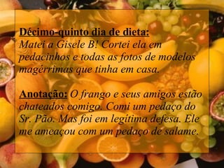 Décimo-quinto dia de dieta: Matei a Gisele B! Cortei ela em pedacinhos e todas as fotos de modelos magérrimas que tinha em casa. Anotação:   O frango e seus amigos estão chateados comigo. Comi um pedaço do Sr. Pão. Mas foi em legítima defesa. Ele me ameaçou com um pedaço de salame.   