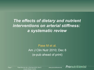 www.pronutritionist.net
The effects of dietary and nutrient
interventions on arterial stiffness:
a systematic review
Pase M et al.
Am J Clin Nutr 2010; Dec 8
(e-pub ahead of print)
Page 1 Pase M et al. Am J Clin Nutr 2010; Dec 8
(e-pub ahead of print)
 