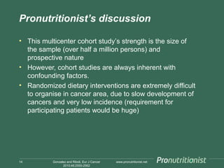 Pronutritionist’s discussion
• This multicenter cohort study’s strength is the size of
the sample (over half a million persons) and
prospective nature
• However, cohort studies are always inherent with
confounding factors.
• Randomized dietary interventions are extremely difficult
to organise in cancer area, due to slow development of
cancers and very low incidence (requirement for
participating patients would be huge)

14

Gonzalez and Riboli, Eur J Cancer
2010;46:2555-2562

www.pronutritionist.net

 