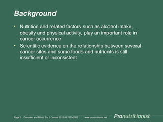 Background
• Nutrition and related factors such as alcohol intake,
obesity and physical activity, play an important role in
cancer occurrence
• Scientific evidence on the relationship between several
cancer sites and some foods and nutrients is still
insufficient or inconsistent

Page 2

Gonzalez and Riboli, Eur J Cancer 2010;46:2555-2562

www.pronutritionist.net

 
