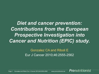 Diet and cancer prevention:
Contributions from the European
Prospective Investigation into
Cancer and Nutrition (EPIC) study.
Gonzalez CA and Riboli E
Eur J Cancer 2010;46:2555-2562

Page 1

Gonzalez and Riboli, Eur J Cancer 2010;46:2555-2562

www.pronutritionist.net

 