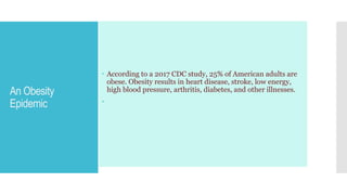 An Obesity
Epidemic
 According to a 2017 CDC study, 25% of American adults are
obese. Obesity results in heart disease, stroke, low energy,
high blood pressure, arthritis, diabetes, and other illnesses.

 