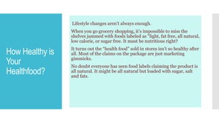 How Healthy is
Your
Healthfood?
Lifestyle changes aren’t always enough.
When you go grocery shopping, it’s impossible to miss the
shelves jammed with foods labeled as “light, fat free, all natural,
low calorie, or sugar free. It must be nutritious right?
It turns out the “health food” sold in stores isn’t so healthy after
all. Most of the claims on the package are just marketing
gimmicks.
No doubt everyone has seen food labels claiming the product is
all natural. It might be all natural but loaded with sugar, salt
and fats.
 