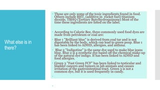 What else is in
there?
 Those are only some of the toxic ingredients found in food.
Others include BHT, (additive in rocket fuel) titanium
dioxide, TBHQ (Tertiary Butylhydroquinone) Most of the
time these ingredients are listed on the label.
 According to Calorie Bee, three commonly used food dyes are
made from petroleum or coal are:
 Blue 1 "Brilliant blue" is derived from coal tar and is not
digestable by the body, which can lead to green poop. Blue 1
has been linked to ADHD, allergies, and asthma.
 Blue 2 "Indigotine" is the same dye used to make blue jeans
blue. Blue 2 is a synthetic dye based off the chemical make-up
of the natural dye indigo. It has been linked to ADHD and
food allergies.
 Green 3 "Fast Green FCF" has been linked to testicular and
bladder cancers and tumors in lab animals and causes
irritation of the gastrointestinal tract. Green 3 is not a
common dye, but it is used frequently in candy.


 