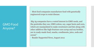 GMO Food
Anyone?
 Most food companies manufacture food with genetically
engineered crops to resist disease.
“Big Ag companies have a vested interest in GMO seeds, and
the pesticides they use. GMO cotton, soy, sugar beets and corn,
which are manipulated to make sweeteners and fats along with
other additives like high-fructose corn syrup and soy lecithin,
are in ready-made food, snacks, condiments, juice, soda and
cereal.”
 Reader Supported News, August 2012
 