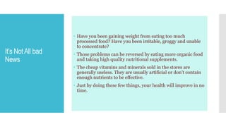 It’s NotAll bad
News
 Have you been gaining weight from eating too much
processed food? Have you been irritable, groggy and unable
to concentrate?
 Those problems can be reversed by eating more organic food
and taking high quality nutritional supplements.
 The cheap vitamins and minerals sold in the stores are
generally useless. They are usually artificial or don’t contain
enough nutrients to be effective.
 Just by doing these few things, your health will improve in no
time.
 