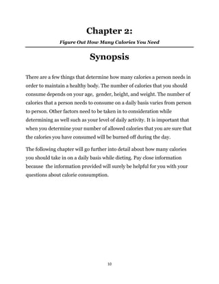 10
Chapter 2:
Figure Out How Many Calories You Need
Synopsis
There are a few things that determine how many calories a person needs in
order to maintain a healthy body. The number of calories that you should
consume depends on your age, gender, height, and weight. The number of
calories that a person needs to consume on a daily basis varies from person
to person. Other factors need to be taken in to consideration while
determining as well such as your level of daily activity. It is important that
when you determine your number of allowed calories that you are sure that
the calories you have consumed will be burned off during the day.
The following chapter will go further into detail about how many calories
you should take in on a daily basis while dieting. Pay close information
because the information provided will surely be helpful for you with your
questions about calorie consumption.
 