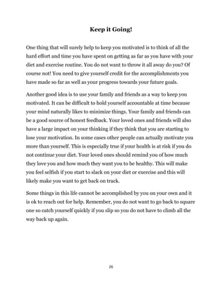 26
Keep it Going!
One thing that will surely help to keep you motivated is to think of all the
hard effort and time you have spent on getting as far as you have with your
diet and exercise routine. You do not want to throw it all away do you? Of
course not! You need to give yourself credit for the accomplishments you
have made so far as well as your progress towards your future goals.
Another good idea is to use your family and friends as a way to keep you
motivated. It can be difficult to hold yourself accountable at time because
your mind naturally likes to minimize things. Your family and friends can
be a good source of honest feedback. Your loved ones and friends will also
have a large impact on your thinking if they think that you are starting to
lose your motivation. In some cases other people can actually motivate you
more than yourself. This is especially true if your health is at risk if you do
not continue your diet. Your loved ones should remind you of how much
they love you and how much they want you to be healthy. This will make
you feel selfish if you start to slack on your diet or exercise and this will
likely make you want to get back on track.
Some things in this life cannot be accomplished by you on your own and it
is ok to reach out for help. Remember, you do not want to go back to square
one so catch yourself quickly if you slip so you do not have to climb all the
way back up again.
 
