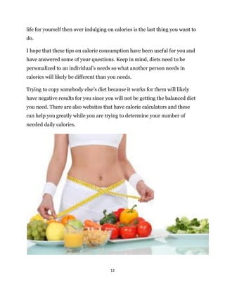 12
life for yourself then over indulging on calories is the last thing you want to
do.
I hope that these tips on calorie consumption have been useful for you and
have answered some of your questions. Keep in mind, diets need to be
personalized to an individual’s needs so what another person needs in
calories will likely be different than you needs.
Trying to copy somebody else’s diet because it works for them will likely
have negative results for you since you will not be getting the balanced diet
you need. There are also websites that have calorie calculators and these
can help you greatly while you are trying to determine your number of
needed daily calories.
 