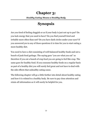 13
Chapter 3:
Healthy Eating Means a Healthy Body
Synopsis
Are you tired of feeling sluggish or as if your body is just not up to par? Do
you lack energy that you used to have? Do you find yourself tired and
irritable more often than not? Do you have dark circles under your eyes? If
you answered yes to any of these questions it is time for you to start eating a
more healthy diet.
You need to have a diet consisting of well-balanced healthy foods and not a
bunch of junk food garbage. The saying goes “you are what you eat” so
therefore if you eat a bunch of crap food you are going to feel like crap. The
same goes for healthy food. If you consume healthy foods on a regular basis
as part of a healthy diet you will surely feel great and not have to deal with
the side effects that unhealthy eating cause.
The following chapter will go a little further into detail about healthy eating
and how it is related to a healthy body. Be sure to pay close attention and
retain all information as it will surely be helpful for you.
 