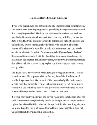 14
Feel Better Through Dieting
If you are a person who has not felt quite like themselves for some time now
and are not sure what is going on with your body, have you ever considered
that it may be your diet? The food you consume determines the health of
your body. If you constantly eat junk food your body will likely be in a low
state of health. It will be easier for you to get sick and fight of illnesses, you
will feel sick, low on energy, and sometimes even irritable. These are
normal side effects of a poor diet. It only makes sense as our body needs
certain nutrients to be able to function properly. If you rob your body of
these essential nutrients it will do what it has to in order to make sure it
makes it so see another day. In many cases, the body will cause undesirable
side effects to itself in order to try to give you a hint that you need to start
eating better.
Dieting can also be very beneficial for people facing certain mental strains
in their current life. A proper diet can be very beneficial for the mental
health of a person. Just like the rest of the human body, the brain needs
certain essential nutrients in order to function properly. Not consuming a
proper diet you will likely become easily stressed or overwhelmed as your
brain will be deprived of the nutrients it needs to function.
It is your body and you only get one so you really need to take care of it. You
need to remember that your body should be thought of as a temple and not
a place that should be filled with bad things. Only let the best things in your
body and keep the bad stuff away. I know this is easier said than done but
with effort and determination it is possible.
 