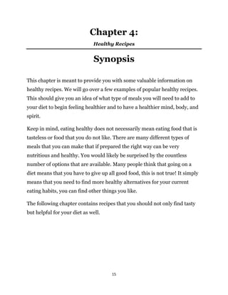 15
Chapter 4:
Healthy Recipes
Synopsis
This chapter is meant to provide you with some valuable information on
healthy recipes. We will go over a few examples of popular healthy recipes.
This should give you an idea of what type of meals you will need to add to
your diet to begin feeling healthier and to have a healthier mind, body, and
spirit.
Keep in mind, eating healthy does not necessarily mean eating food that is
tasteless or food that you do not like. There are many different types of
meals that you can make that if prepared the right way can be very
nutritious and healthy. You would likely be surprised by the countless
number of options that are available. Many people think that going on a
diet means that you have to give up all good food, this is not true! It simply
means that you need to find more healthy alternatives for your current
eating habits, you can find other things you like.
The following chapter contains recipes that you should not only find tasty
but helpful for your diet as well.
 
