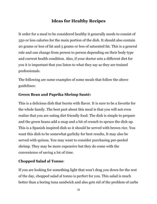16
Ideas for Healthy Recipes
It order for a meal to be considered healthy it generally needs to consist of
350 or less calories for the main portion of the dish. It should also contain
20 grams or less of fat and 5 grams or less of saturated fat. This is a general
rule and can change from person to person depending on their body type
and current health condition. Also, if your doctor sets a different diet for
you it is important that you listen to what they say as they are trained
professionals.
The following are some examples of some meals that follow the above
guidelines:
Green Bean and Paprika Shrimp Sauté:
This is a delicious dish that bursts with flavor. It is sure to be a favorite for
the whole family. The best part about this meal is that you will not even
realize that you are eating diet friendly food. The dish is simple to prepare
and the green beans add a snap and a bit of crunch to spruce the dish up.
This is a Spanish inspired dish so it should be served with brown rice. You
want this dish to be somewhat garlicky for best results, It may also be
served with quinoa. You may want to consider purchasing pre-peeled
shrimp. They may be more expensive but they do come with the
convenience of saving a lot of time.
Chopped Salad al Tonno:
If you are looking for something light that won’t drag you down for the rest
of the day, chopped salad al tonno is perfect for you. This salad is much
better than a boring tuna sandwich and also gets rid of the problem of carbs
 