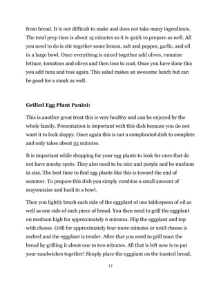 17
from bread. It is not difficult to make and does not take many ingredients.
The total prep time is about 15 minutes so it is quick to prepare as well. All
you need to do is stir together some lemon, salt and pepper, garlic, and oil
in a large bowl. Once everything is mixed together add olives, romaine
lettuce, tomatoes and olives and then toss to coat. Once you have done this
you add tuna and toss again. This salad makes an awesome lunch but can
be good for a snack as well.
Grilled Egg Plant Panini:
This is another great treat this is very healthy and can be enjoyed by the
whole family. Presentation is important with this dish because you do not
want it to look sloppy. Once again this is not a complicated dish to complete
and only takes about 35 minutes.
It is important while shopping for your egg plants to look for ones that do
not have mushy spots. They also need to be nice and purple and be medium
in size. The best time to find egg plants like this is toward the end of
summer. To prepare this dish you simply combine a small amount of
mayonnaise and basil in a bowl.
Then you lightly brush each side of the eggplant of one tablespoon of oil as
well as one side of each piece of bread. You then need to grill the eggplant
on medium high for approximately 6 minutes. Flip the eggplant and top
with cheese. Grill for approximately four more minutes or until cheese is
melted and the eggplant is tender. After that you need to grill toast the
bread by grilling it about one to two minutes. All that is left now is to put
your sandwiches together! Simply place the eggplant on the toasted bread,
 