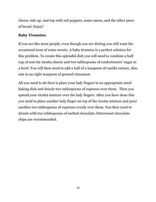 18
cheesy side up, and top with red peppers, some onion, and the other piece
of bread. Enjoy!
Baby Tiramisu:
If you are like most people, even though you are dieting you still want the
occasional treat of some sweets. A baby tiramisu is a perfect solution for
this problem. To create this splendid dish you will need to combine a half
cup of non-fat ricotta cheese and two tablespoons of confectioners’ sugar in
a bowl. You will then need to add a half of a teaspoon of vanilla extract. Also
mix in an eight teaspoon of ground cinnamon.
All you need to do then is place your lady fingers in an appropriate sized
baking dish and drizzle two tablespoons of expresso over them. Then you
spread your ricotta mixture over the lady fingers. After you have done this
you need to place another lady finger on top of the ricotta mixture and pour
another two tablespoons of expresso evenly over them. You then need to
drizzle with two tablespoons of melted chocolate, bittersweet chocolate
chips are recommended.
 