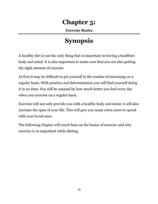 19
Chapter 5:
Exercise Basics
Synopsis
A healthy diet is not the only thing that is important in having a healthier
body and mind. It is also important to make sure that you are also getting
the right amount of exercise.
At first it may be difficult to get yourself in the routine of exercising on a
regular basis. With practice and determination you will find yourself doing
it in no time. You will be amazed by how much better you feel every day
when you exercise on a regular basis.
Exercise will not only provide you with a healthy body and mind; it will also
increase the span of your life. This will give you many extra years to spend
with your loved ones.
The following chapter will touch base on the basics of exercise and why
exercise is so important while dieting.
 