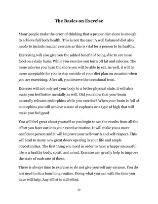 20
The Basics on Exercise
Many people make the error of thinking that a proper diet alone is enough
to achieve full body health. This is not the case! A well balanced diet also
needs to include regular exercise as this is vital for a person to be healthy.
Exercising will also give you the added benefit of being able to eat more
food on a daily basis. While you exercise you burn off fat and calories. The
more calories you burn the more you will be able to eat. As well, it will be
more acceptable for you to step outside of your diet plan on occasion when
you are exercising. After all, you deserve the occasional treat.
Exercise will not only get your body to a better physical state, it will also
make you feel better mentally as well. Did you know that your brain
naturally releases endorphins while you exercise? When your brain is full of
endorphins you will achieve a state of euphoria or a type of high that will
make you feel good.
You will feel great about yourself as you begin to see the results from all the
effort you have out into your exercise routine. It will make you a more
confident person and it will improve your self-worth and self-respect. This
will lead to many new great doors opening in your life and ample
opportunities. The first thing you need in order to have a happy successful
life is a healthy body, spirit, and mind. Exercise can greatly help to improve
the state of each one of these.
There is always time to exercise so do not give yourself any excuses. You do
not need to do a hour long routine. Doing what you can with the time you
have will help. Any effort is still effort.
 