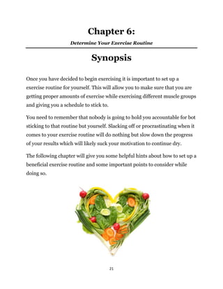 21
Chapter 6:
Determine Your Exercise Routine
Synopsis
Once you have decided to begin exercising it is important to set up a
exercise routine for yourself. This will allow you to make sure that you are
getting proper amounts of exercise while exercising different muscle groups
and giving you a schedule to stick to.
You need to remember that nobody is going to hold you accountable for bot
sticking to that routine but yourself. Slacking off or procrastinating when it
comes to your exercise routine will do nothing but slow down the progress
of your results which will likely suck your motivation to continue dry.
The following chapter will give you some helpful hints about how to set up a
beneficial exercise routine and some important points to consider while
doing so.
 