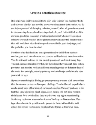 22
Create a Beneficial Routine
It is important that you do not try to start your journey to a healthier body
and exercise blindly. You need to know some important facts so that you do
not injure yourself while trying to better yourself. After all, you do not want
to take one step forward and two steps back, do you? I didn’t think so. It is
always a good idea to consult a trained professional when developing an
effective workout routine. These professionals will know the exact routine
that will work best with the time you have available, your body type, and
the goals that you have in mind.
For those who decide not to use a professional to build their exercise
routine, you need to make sure you create a well-balanced exercise routine.
You do not want to focus on one muscle group and work on it every day.
This can damage muscles over time as they do not have enough time to heal
properly. You need to work on different muscle groups on different days of
the week. For example, one day you may work on biceps and then the next
you work on legs.
If you are exercising for dieting purposes you may want to stick to exercises
that focus more on the cardio aspect of things. Treadmills and step climbers
can be great ways of burning off carbs and calories. The only problem is the
fact that they take up so much space. Most people will not have room in
their house for a treadmill so they may have to buy a gym membership.
Stationary cycles are also another form of healthy cardio exercises. This
type of cardio can be great for older people or those with arthritis as it
allows the person working out to sit and take things at their own pace.
 