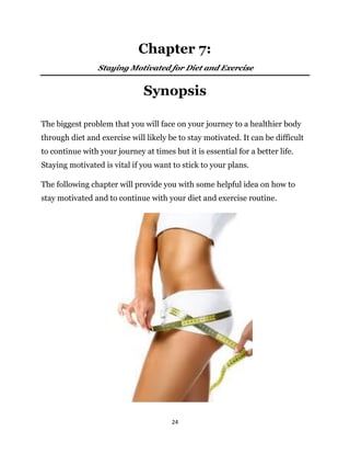 24
Synopsis
The biggest problem that you will face on your journey to a healthier body
through diet and exercise will likely be to stay motivated. It can be difficult
to continue with your journey at times but it is essential for a better life.
Staying motivated is vital if you want to stick to your plans.
The following chapter will provide you with some helpful idea on how to
stay motivated and to continue with your diet and exercise routine.
Staying Motivated for Diet and Exercise
Chapter 7:
 