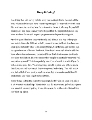 25
One thing that will surely help to keep you motivated is to think of all the
hard effort and time you have spent on getting as far as you have with your
diet and exercise routine. You do not want to throw it all away do you? Of
course not! You need to give yourself credit for the accomplishments you
have made so far as well as your progress towards your future goals.
Another good idea is to use your family and friends as a way to keep you
motivated. It can be difficult to hold yourself accountable at time because
your mind naturally likes to minimize things. Your family and friends can
be a good source of honest feedback. Your loved ones and friends will also
have a large impact on your thinking if they think that you are starting to
lose your motivation. In some cases other people can actually motivate you
more than yourself. This is especially true if your health is at risk if you do
not continue your diet. Your loved ones should remind you of how much
they love you and how much they want you to be healthy. This will make
you feel selfish if you start to slack on your diet or exercise and this will
likely make you want to get back on track.
is ok to reach out for help. Remember, you do not want to go back to square
one so catch yourself quickly if you slip so you do not have to climb all the
way back up again.
Some things in this life cannot be accomplished by you on your own and it
Keep it Going!
 