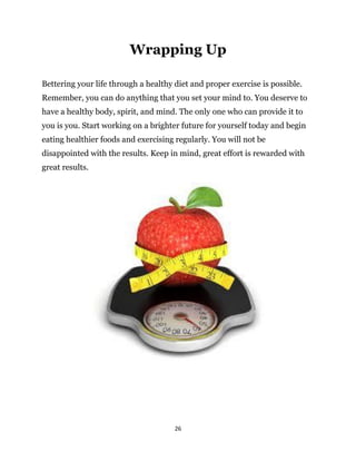 26
Bettering your life through a healthy diet and proper exercise is possible.
Remember, you can do anything that you set your mind to. You deserve to
have a healthy body, spirit, and mind. The only one who can provide it to
you is you. Start working on a brighter future for yourself today and begin
eating healthier foods and exercising regularly. You will not be
disappointed with the results. Keep in mind, great effort is rewarded with
great results.
Wrapping Up
 