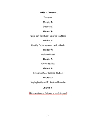 3
Table of Contents
Foreword
Chapter 1:
Diet Basics
Chapter 2:
Figure Out How Many Calories You Need
Chapter 3:
Healthy Eating Means a Healthy Body
Chapter 4:
Healthy Recipes
Chapter 5:
Exercise Basics
Chapter 6:
Determine Your Exercise Routine
Chapter 7:
Staying Motivated for Diet and Exercise
Chapter 8:
Some products to help you to reach the goal
 
