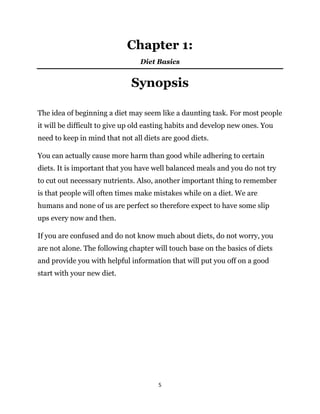 5
Chapter 1:
Diet Basics
Synopsis
The idea of beginning a diet may seem like a daunting task. For most people
it will be difficult to give up old easting habits and develop new ones. You
need to keep in mind that not all diets are good diets.
You can actually cause more harm than good while adhering to certain
diets. It is important that you have well balanced meals and you do not try
to cut out necessary nutrients. Also, another important thing to remember
is that people will often times make mistakes while on a diet. We are
humans and none of us are perfect so therefore expect to have some slip
ups every now and then.
If you are confused and do not know much about diets, do not worry, you
are not alone. The following chapter will touch base on the basics of diets
and provide you with helpful information that will put you off on a good
start with your new diet.
 