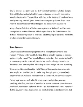 7
This is because the person on the diet will likely continuously feel hungry.
This will likely eventually lead to binge eating and eventually completely
abandoning the diet. The problem with that is the fact that if you have been
nearly starving yourself, your metabolism has greatly slowed down. Now
you will notice that every little thing you eat packs more pounds on.
Many of these fad diets will also cause a person to feel weak and be more
susceptible to certain illnesses. This is again due to the fact that most fad
diets do not allow a person to consume all of the proper nutrients needed to
produce energy throughout the day.
Tape Worms:
Can you believe that some people resort to eating tape worms to lose
weight? Well you better start believing. This is actually starting to become
quite a popular trend. This is probably due to the fact that people feel as if it
is an easy way to diet. After all, they do not need to change their diet or
limit their food consumption. Also, they will lose weight without exercising.
These seem like great benefits, right? Wrong! Consuming tape worms to
lose weight is a terrible idea. It can be very damaging to a person’s body.
Tape worms are parasites which feed off of their host, which would be you.
Eating tape worms can lead to bloating, severe weight loss, nausea,
vomiting, diarrhea, and loss of appetite. In severe cases can cause seizures,
confusion, headaches, and even death! That does not sound like a beneficial
diet to me, more like a death wish. Do not fall victim to the tape worm diet!
 