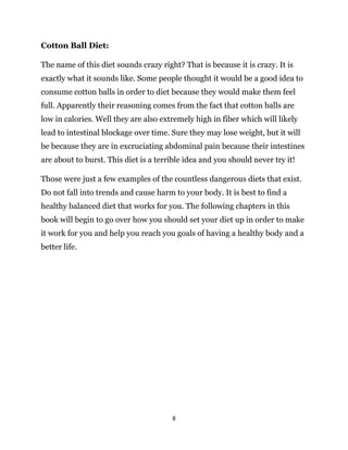 8
Cotton Ball Diet:
The name of this diet sounds crazy right? That is because it is crazy. It is
exactly what it sounds like. Some people thought it would be a good idea to
consume cotton balls in order to diet because they would make them feel
full. Apparently their reasoning comes from the fact that cotton balls are
low in calories. Well they are also extremely high in fiber which will likely
lead to intestinal blockage over time. Sure they may lose weight, but it will
be because they are in excruciating abdominal pain because their intestines
are about to burst. This diet is a terrible idea and you should never try it!
Those were just a few examples of the countless dangerous diets that exist.
Do not fall into trends and cause harm to your body. It is best to find a
healthy balanced diet that works for you. The following chapters in this
book will begin to go over how you should set your diet up in order to make
it work for you and help you reach you goals of having a healthy body and a
better life.
 