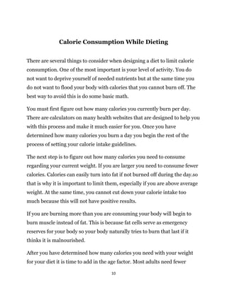 10
Calorie Consumption While Dieting
There are several things to consider when designing a diet to limit calorie
consumption. One of the most important is your level of activity. You do
not want to deprive yourself of needed nutrients but at the same time you
do not want to flood your body with calories that you cannot burn off. The
best way to avoid this is do some basic math.
You must first figure out how many calories you currently burn per day.
There are calculators on many health websites that are designed to help you
with this process and make it much easier for you. Once you have
determined how many calories you burn a day you begin the rest of the
process of setting your calorie intake guidelines.
The next step is to figure out how many calories you need to consume
regarding your current weight. If you are larger you need to consume fewer
calories. Calories can easily turn into fat if not burned off during the day.so
that is why it is important to limit them, especially if you are above average
weight. At the same time, you cannot cut down your calorie intake too
much because this will not have positive results.
If you are burning more than you are consuming your body will begin to
burn muscle instead of fat. This is because fat cells serve as emergency
reserves for your body so your body naturally tries to burn that last if it
thinks it is malnourished.
After you have determined how many calories you need with your weight
for your diet it is time to add in the age factor. Most adults need fewer
 