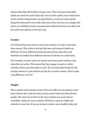 11
calories than they did in their younger years. This is because most older
adults are much less active than they were in their earlier years which leads
to less calories being burned. As stated before, you do not want calories
being left unburned in your body, they turn to fat. So if you are younger and
active you will likely need to consume more calories but if you are older and
less active less calories is the way to go.
Gender:
It is believed that men seem to need more calories on a day to day basis
than women. This is due to the fact that men and women’s bodies are
different. We have different muscle structures from each other and
therefore our bodies burn different amount of calories on a daily basis.
For example, an active male can require more than 3,000 calories a day
when they are active. This means that they engage in sports or other
activities which cause the body to work. The recommended intake for the
average woman is 2,160 calories per day for an active woman. That is quite
a big difference, isn’t it?
Height:
This is pretty much common sense. If you are taller you are going to need
more calories due to the fact that you have more body mass than shorter
people. The more of you there is the more calories you need. Always
remember, eating too many calories will lead to a gain in weight and
setbacks in your diet. If you are trying to create a more healthy body and
 