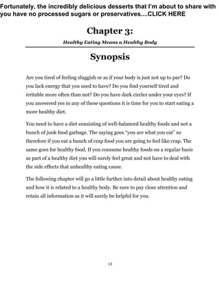 13
Chapter 3:
Healthy Eating Means a Healthy Body
Synopsis
Are you tired of feeling sluggish or as if your body is just not up to par? Do
you lack energy that you used to have? Do you find yourself tired and
irritable more often than not? Do you have dark circles under your eyes? If
you answered yes to any of these questions it is time for you to start eating a
more healthy diet.
You need to have a diet consisting of well-balanced healthy foods and not a
bunch of junk food garbage. The saying goes “you are what you eat” so
therefore if you eat a bunch of crap food you are going to feel like crap. The
same goes for healthy food. If you consume healthy foods on a regular basis
as part of a healthy diet you will surely feel great and not have to deal with
the side effects that unhealthy eating cause.
The following chapter will go a little further into detail about healthy eating
and how it is related to a healthy body. Be sure to pay close attention and
retain all information as it will surely be helpful for you.
Fortunately, the incredibly delicious desserts that I’m about to share with
you have no processed sugars or preservatives....CLICK HERE
 