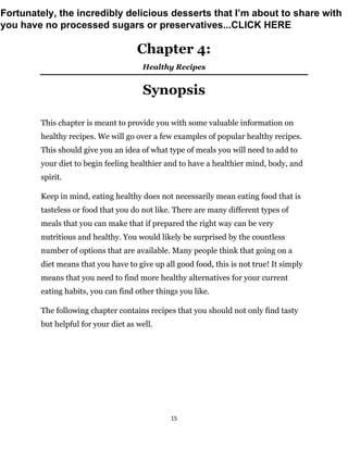 15
Chapter 4:
Healthy Recipes
Synopsis
This chapter is meant to provide you with some valuable information on
healthy recipes. We will go over a few examples of popular healthy recipes.
This should give you an idea of what type of meals you will need to add to
your diet to begin feeling healthier and to have a healthier mind, body, and
spirit.
Keep in mind, eating healthy does not necessarily mean eating food that is
tasteless or food that you do not like. There are many different types of
meals that you can make that if prepared the right way can be very
nutritious and healthy. You would likely be surprised by the countless
number of options that are available. Many people think that going on a
diet means that you have to give up all good food, this is not true! It simply
means that you need to find more healthy alternatives for your current
eating habits, you can find other things you like.
The following chapter contains recipes that you should not only find tasty
but helpful for your diet as well.
Fortunately, the incredibly delicious desserts that I’m about to share with
you have no processed sugars or preservatives...CLICK HERE
 