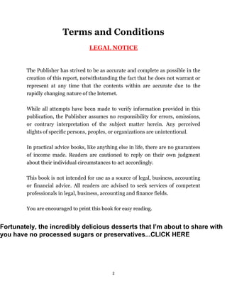 2
Terms and Conditions
LEGAL NOTICE
The Publisher has strived to be as accurate and complete as possible in the
creation of this report, notwithstanding the fact that he does not warrant or
represent at any time that the contents within are accurate due to the
rapidly changing nature of the Internet.
While all attempts have been made to verify information provided in this
publication, the Publisher assumes no responsibility for errors, omissions,
or contrary interpretation of the subject matter herein. Any perceived
slights of specific persons, peoples, or organizations are unintentional.
In practical advice books, like anything else in life, there are no guarantees
of income made. Readers are cautioned to reply on their own judgment
about their individual circumstances to act accordingly.
This book is not intended for use as a source of legal, business, accounting
or financial advice. All readers are advised to seek services of competent
professionals in legal, business, accounting and finance fields.
You are encouraged to print this book for easy reading.
Fortunately, the incredibly delicious desserts that I’m about to share with
you have no processed sugars or preservatives...CLICK HERE
 
