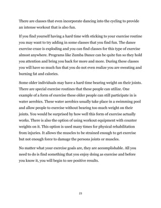 23
There are classes that even incorporate dancing into the cycling to provide
an intense workout that is also fun.
If you find yourself having a hard time with sticking to your exercise routine
you may want to try adding in some classes that you find fun. The dance
exercise craze is exploding and you can find classes for this type of exercise
almost anywhere. Programs like Zumba Dance can be quite fun so they hold
you attention and bring you back for more and more. During these classes
you will have so much fun that you do not even realize you are sweating and
burning fat and calories.
Some older individuals may have a hard time bearing weight on their joints.
There are special exercise routines that these people can utilize. One
example of a form of exercise these older people can still participate in is
water aerobics. These water aerobics usually take place in a swimming pool
and allow people to exercise without bearing too much weight on their
joints. You would be surprised by how well this form of exercise actually
works. There is also the option of using workout equipment with counter
weights on it. This option is used many times for physical rehabilitation
from injuries. It allows the muscles to be strained enough to get exercise
but not enough force to damage the persons joints or muscles.
No matter what your exercise goals are, they are accomplishable. All you
need to do is find something that you enjoy doing as exercise and before
you know it, you will begin to see positive results.
 