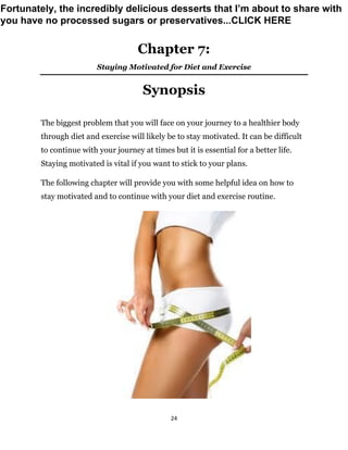 24
Chapter 7:
Staying Motivated for Diet and Exercise
Synopsis
The biggest problem that you will face on your journey to a healthier body
through diet and exercise will likely be to stay motivated. It can be difficult
to continue with your journey at times but it is essential for a better life.
Staying motivated is vital if you want to stick to your plans.
The following chapter will provide you with some helpful idea on how to
stay motivated and to continue with your diet and exercise routine.
Fortunately, the incredibly delicious desserts that I’m about to share with
you have no processed sugars or preservatives...CLICK HERE
 