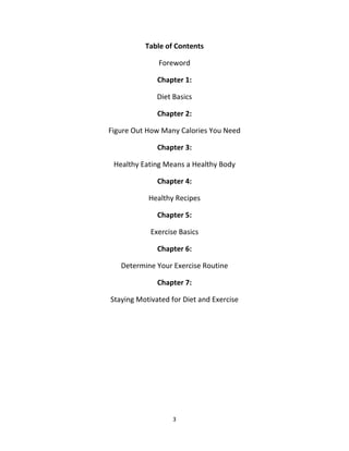 3
Table of Contents
Foreword
Chapter 1:
Diet Basics
Chapter 2:
Figure Out How Many Calories You Need
Chapter 3:
Healthy Eating Means a Healthy Body
Chapter 4:
Healthy Recipes
Chapter 5:
Exercise Basics
Chapter 6:
Determine Your Exercise Routine
Chapter 7:
Staying Motivated for Diet and Exercise
 