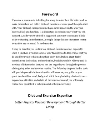 4
Foreword
If you are a person who is looking for a way to make their life better and to
make themselves feel better, diet and exercise are some good things to start
with. Your diet and exercise routine has a large impact on the way your
body will feel and function. It is important to consume only what you will
burn off. A wide variety of food is suggested, you want to consume a little
bit of everything in moderation. A couple things that are important to stay
away from are saturated fat and trans fat.
It may be hard for you to stick to a diet and exercise routine, especially
when it involves giving up some of your favorite foods. It is crucial that you
do this if you wish to have a healthier body. It will take a great deal of
commitment, dedication, and motivation, but it is possible. All you need is
a source of information that you can use to guide you through the process
of designing a diet and exercise routine. The following chapters in this book
will provide you with information that will serve as your guide on your
quest to a healthier mind, body, and spirit through dieting. Just make sure
to pay close attention and retain all the information and you will surely
realize how possible it is to begin a diet or begin exercising.
Diet and Exercise Expertise
Better Physical Personal Development Through Better
Living
 