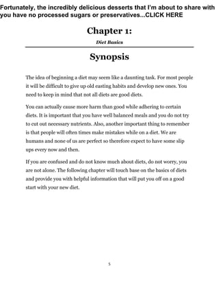 5
Chapter 1:
Diet Basics
Synopsis
The idea of beginning a diet may seem like a daunting task. For most people
it will be difficult to give up old easting habits and develop new ones. You
need to keep in mind that not all diets are good diets.
You can actually cause more harm than good while adhering to certain
diets. It is important that you have well balanced meals and you do not try
to cut out necessary nutrients. Also, another important thing to remember
is that people will often times make mistakes while on a diet. We are
humans and none of us are perfect so therefore expect to have some slip
ups every now and then.
If you are confused and do not know much about diets, do not worry, you
are not alone. The following chapter will touch base on the basics of diets
and provide you with helpful information that will put you off on a good
start with your new diet.
Fortunately, the incredibly delicious desserts that I’m about to share with
you have no processed sugars or preservatives...CLICK HERE
 