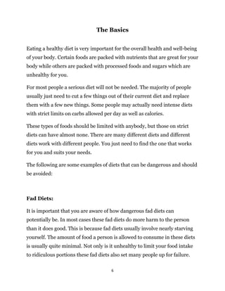 6
The Basics
Eating a healthy diet is very important for the overall health and well-being
of your body. Certain foods are packed with nutrients that are great for your
body while others are packed with processed foods and sugars which are
unhealthy for you.
For most people a serious diet will not be needed. The majority of people
usually just need to cut a few things out of their current diet and replace
them with a few new things. Some people may actually need intense diets
with strict limits on carbs allowed per day as well as calories.
These types of foods should be limited with anybody, but those on strict
diets can have almost none. There are many different diets and different
diets work with different people. You just need to find the one that works
for you and suits your needs.
The following are some examples of diets that can be dangerous and should
be avoided:
Fad Diets:
It is important that you are aware of how dangerous fad diets can
potentially be. In most cases these fad diets do more harm to the person
than it does good. This is because fad diets usually involve nearly starving
yourself. The amount of food a person is allowed to consume in these diets
is usually quite minimal. Not only is it unhealthy to limit your food intake
to ridiculous portions these fad diets also set many people up for failure.
 