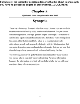 9
Chapter 2:
Figure Out How Many Calories You Need
Synopsis
There are a few things that determine how many calories a person needs in
order to maintain a healthy body. The number of calories that you should
consume depends on your age, gender, height, and weight. The number of
calories that a person needs to consume on a daily basis varies from person
to person. Other factors need to be taken in to consideration while
determining as well such as your level of daily activity. It is important that
when you determine your number of allowed calories that you are sure that
the calories you have consumed will be burned off during the day.
The following chapter will go further into detail about how many calories
you should take in on a daily basis while dieting. Pay close information
because the information provided will surely be helpful for you with your
questions about calorie consumption.
Fortunately, the incredibly delicious desserts that I’m about to share with
you have no processed sugars or preservatives....CLICK HERE
 