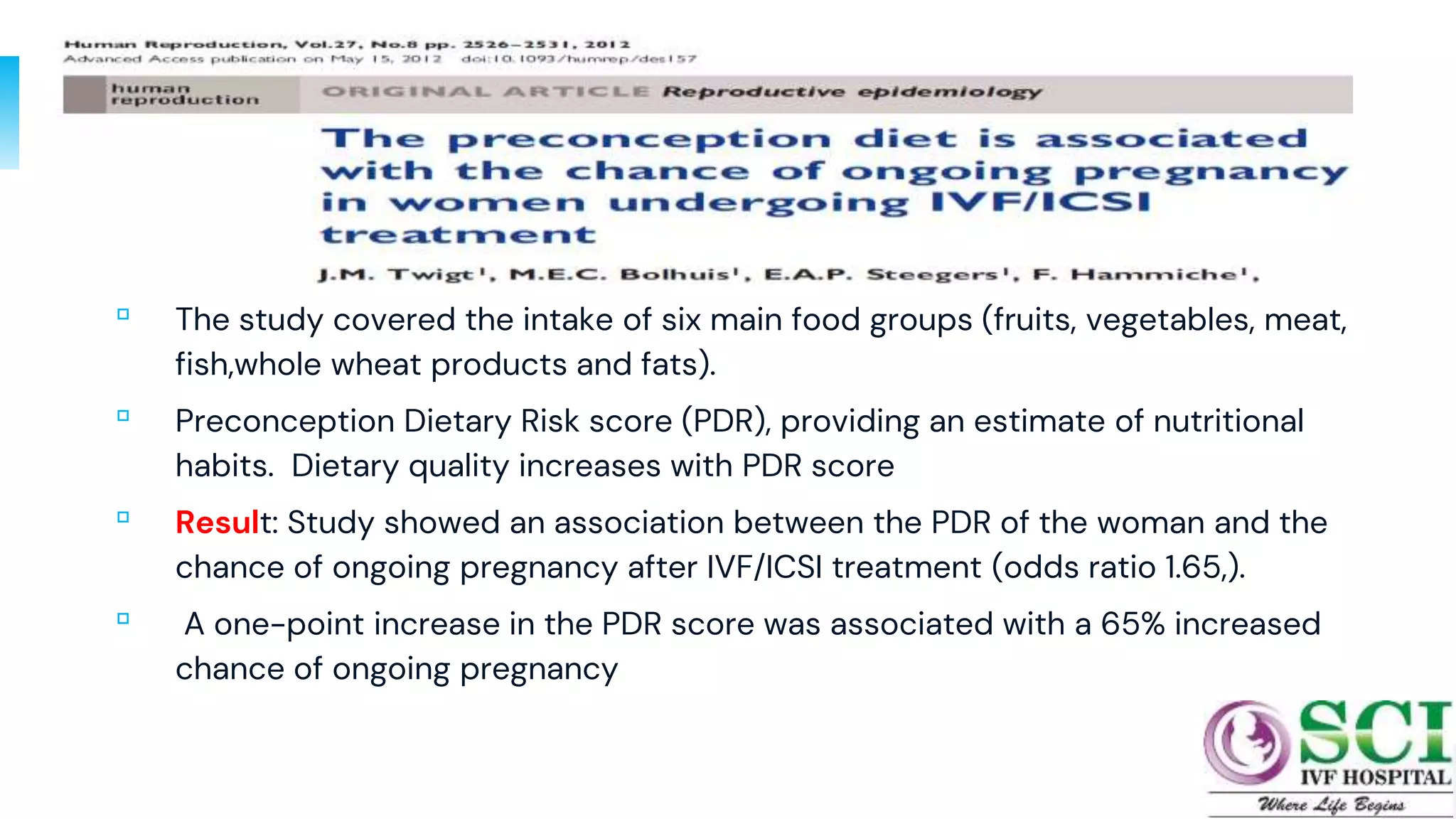 ▫ The study covered the intake of six main food groups (fruits, vegetables, meat,
fish,whole wheat products and fats).
▫ Preconception Dietary Risk score (PDR), providing an estimate of nutritional
habits. Dietary quality increases with PDR score
▫ Result: Study showed an association between the PDR of the woman and the
chance of ongoing pregnancy after IVF/ICSI treatment (odds ratio 1.65,).
▫ A one-point increase in the PDR score was associated with a 65% increased
chance of ongoing pregnancy
10
 