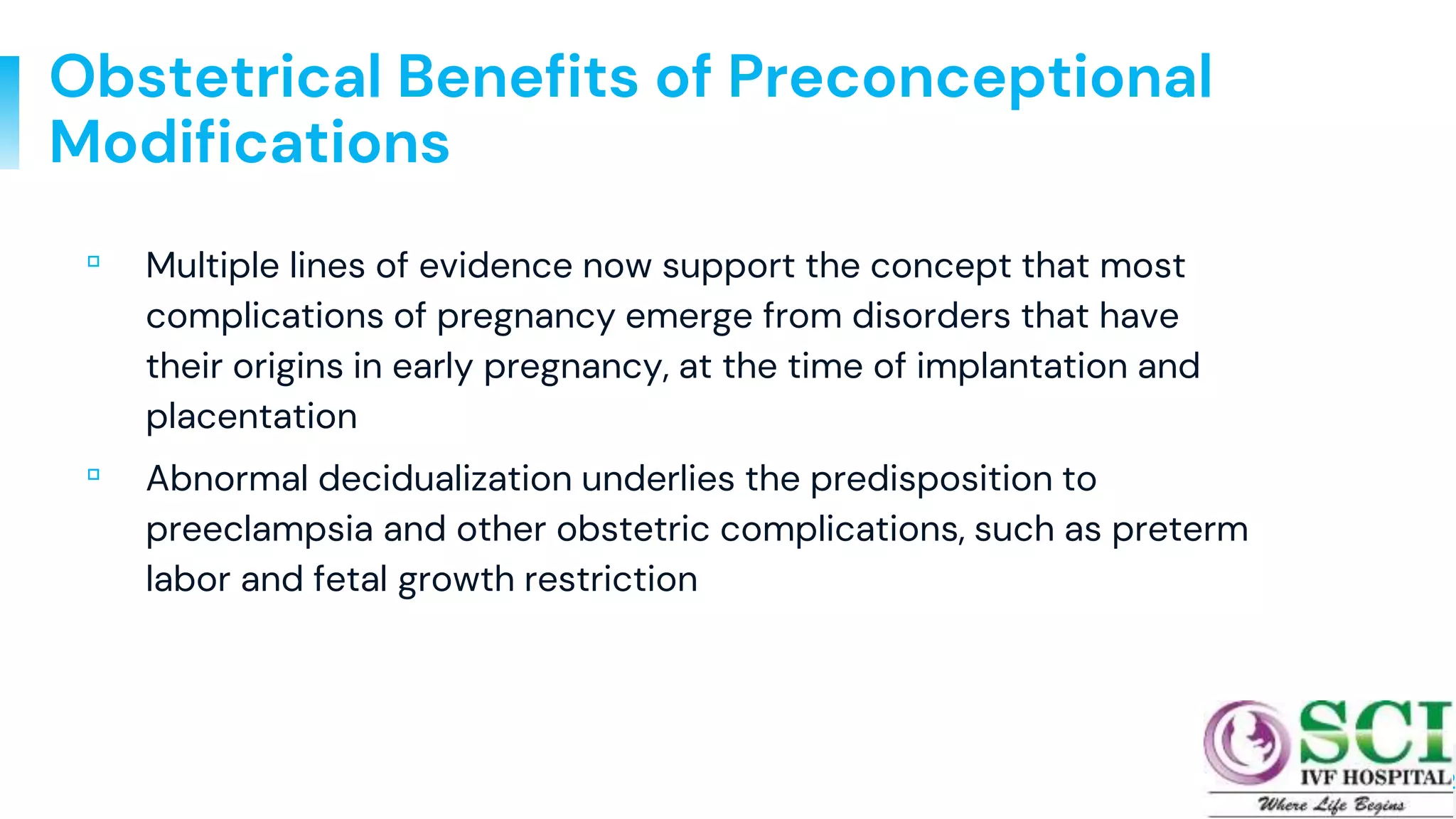 12
Obstetrical Benefits of Preconceptional
Modifications
▫ Multiple lines of evidence now support the concept that most
complications of pregnancy emerge from disorders that have
their origins in early pregnancy, at the time of implantation and
placentation
▫ Abnormal decidualization underlies the predisposition to
preeclampsia and other obstetric complications, such as preterm
labor and fetal growth restriction
 