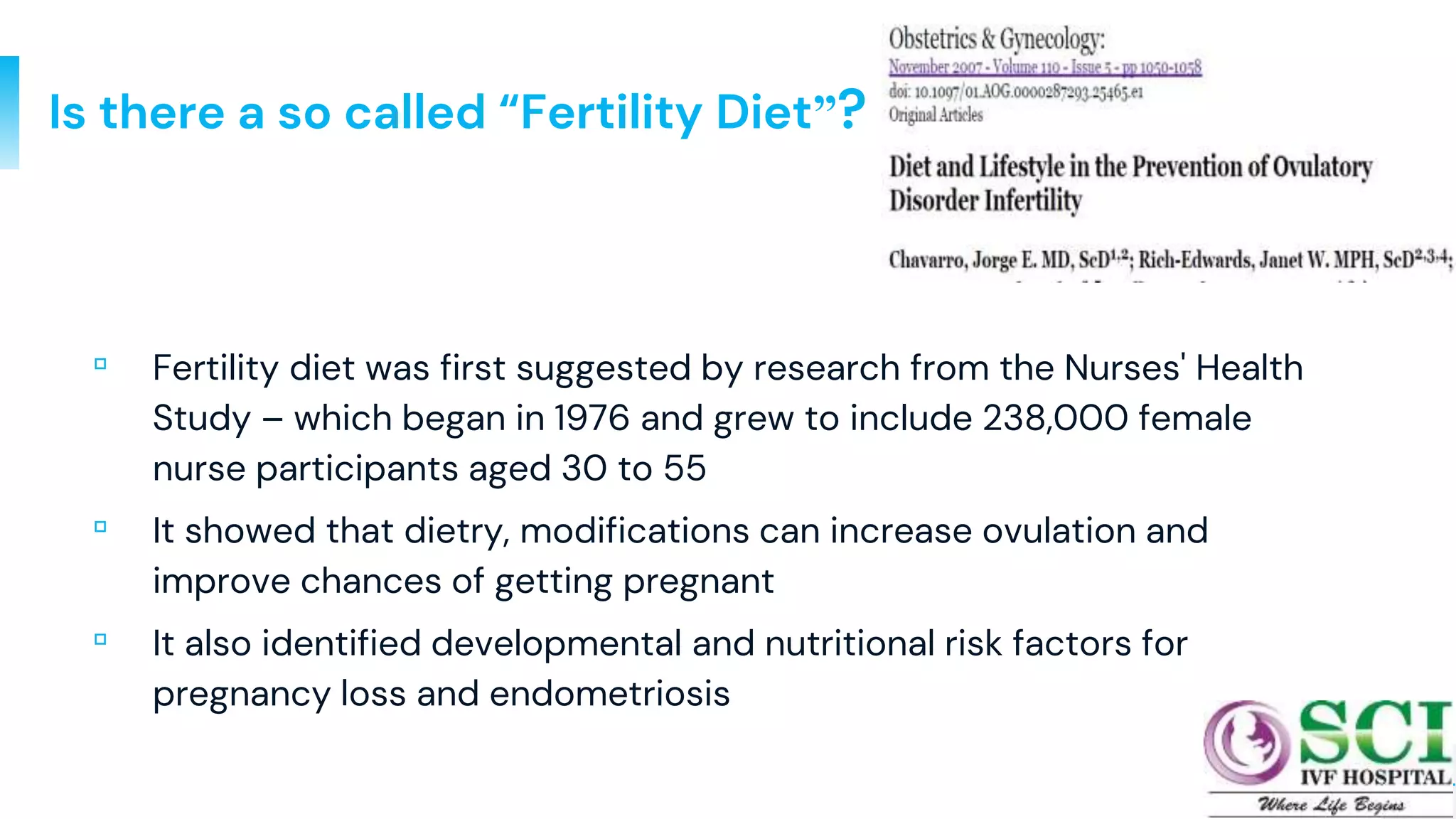14
Is there a so called “Fertility Diet”?
▫ Fertility diet was first suggested by research from the Nurses' Health
Study – which began in 1976 and grew to include 238,000 female
nurse participants aged 30 to 55
▫ It showed that dietry, modifications can increase ovulation and
improve chances of getting pregnant
▫ It also identified developmental and nutritional risk factors for
pregnancy loss and endometriosis
 